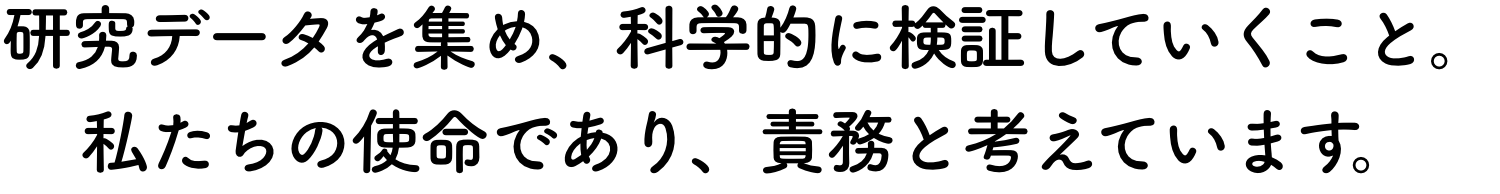 研究データを集め、科学的に検証していくこと。私たちの使命であり、責務と考えています。